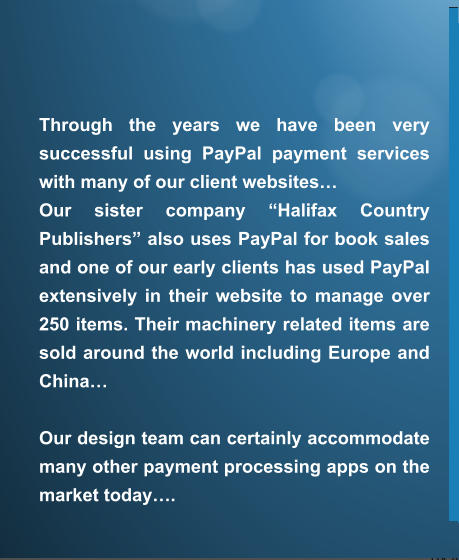 Through the years we have been very successful using PayPal payment services with many of our client websites… Our sister company “Halifax Country Publishers” also uses PayPal for book sales and one of our early clients has used PayPal extensively in their website to manage over 250 items. Their machinery related items are sold around the world including Europe and China…  Our design team can certainly accommodate many other payment processing apps on the market today….