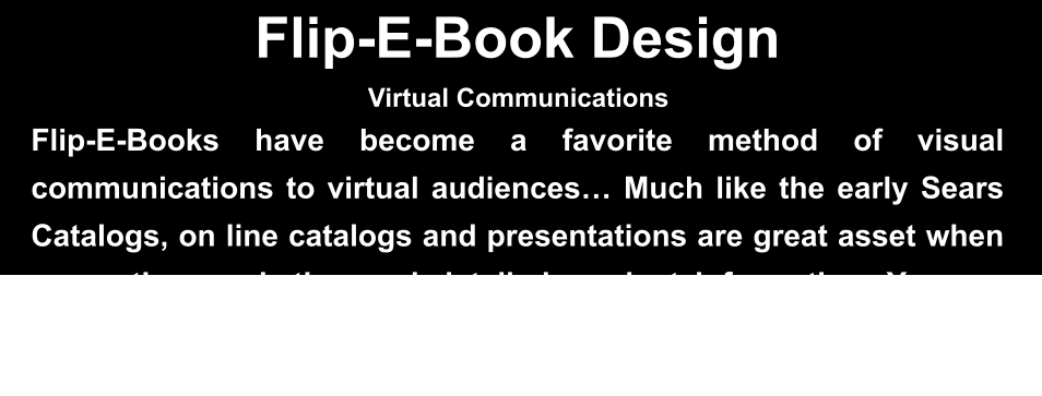 Flip-E-Book Design Flip-E-Books have become a favorite method of visual communications to virtual audiences… Much like the early Sears Catalogs, on line catalogs and presentations are great asset when presenting marketing and detailed product information. Yes, we provide many different forms of Flip-E-books for our client web sites and Zoom meetings…  Virtual Communications
