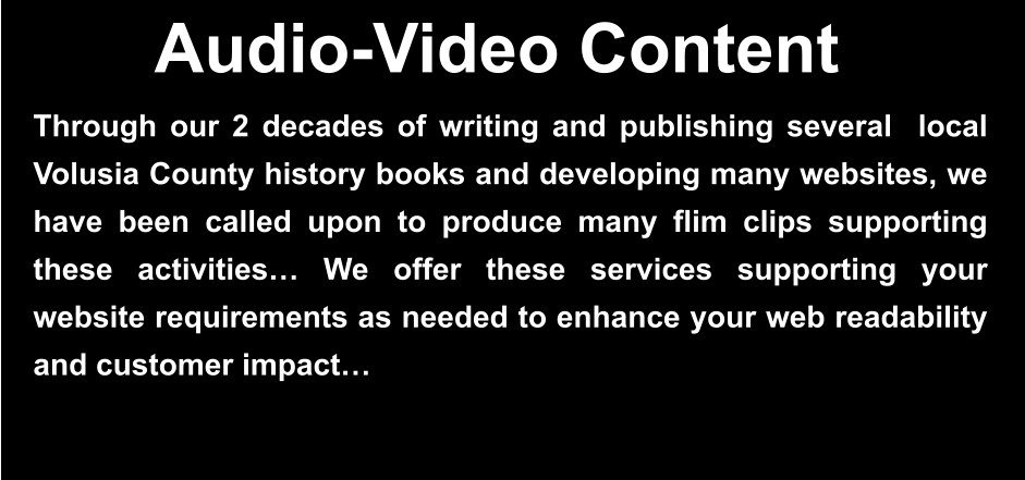 Through our 2 decades of writing and publishing several  local Volusia County history books and developing many websites, we have been called upon to produce many flim clips supporting these activities… We offer these services supporting your website requirements as needed to enhance your web readability and customer impact…    Audio-Video Content
