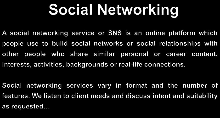 Social Networking A social networking service or SNS is an online platform which people use to build social networks or social relationships with other people who share similar personal or career content, interests, activities, backgrounds or real-life connections.  Social networking services vary in format and the number of features. We listen to client needs and discuss intent and suitability as requested…