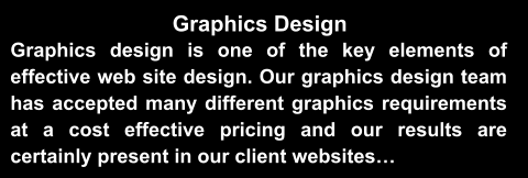 Graphics Design Graphics design is one of the key elements of effective web site design. Our graphics design team has accepted many different graphics requirements at a cost effective pricing and our results are certainly present in our client websites…
