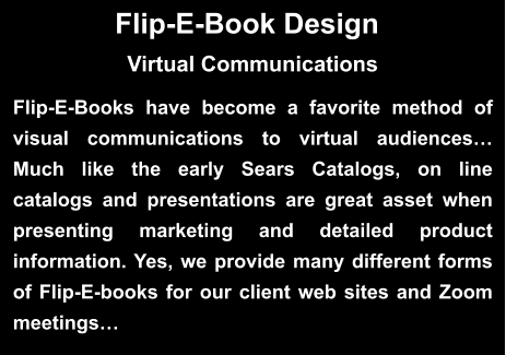 Flip-E-Book Design  Flip-E-Books have become a favorite method of visual communications to virtual audiences… Much like the early Sears Catalogs, on line catalogs and presentations are great asset when presenting marketing and detailed product information. Yes, we provide many different forms of Flip-E-books for our client web sites and Zoom meetings…  Virtual Communications