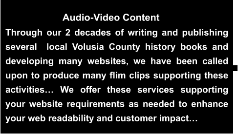 Through our 2 decades of writing and publishing several  local Volusia County history books and developing many websites, we have been called upon to produce many flim clips supporting these activities… We offer these services supporting your website requirements as needed to enhance your web readability and customer impact…    Audio-Video Content