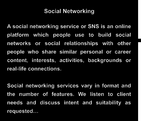 Social Networking A social networking service or SNS is an online platform which people use to build social networks or social relationships with other people who share similar personal or career content, interests, activities, backgrounds or real-life connections.  Social networking services vary in format and the number of features. We listen to client needs and discuss intent and suitability as requested…